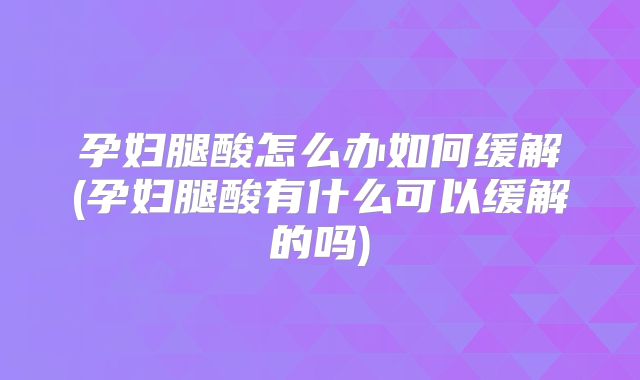 孕妇腿酸怎么办如何缓解(孕妇腿酸有什么可以缓解的吗)