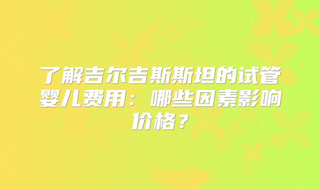 了解吉尔吉斯斯坦的试管婴儿费用：哪些因素影响价格？