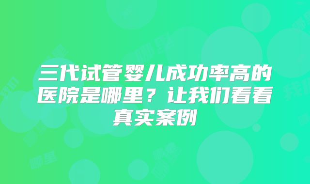 三代试管婴儿成功率高的医院是哪里？让我们看看真实案例