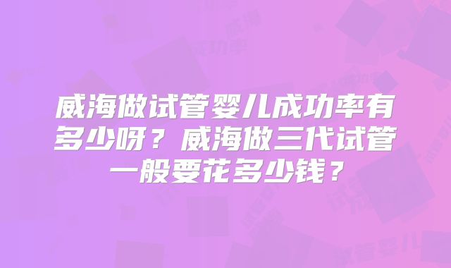 威海做试管婴儿成功率有多少呀？威海做三代试管一般要花多少钱？
