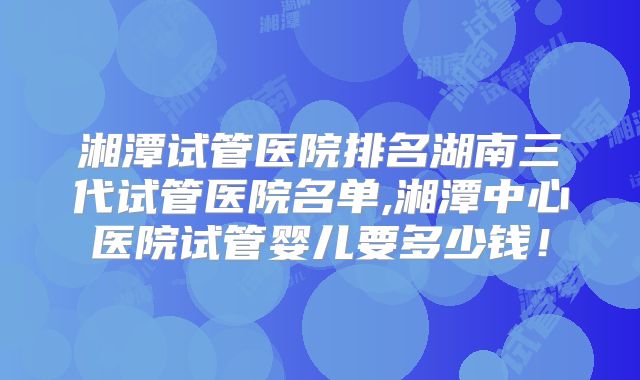 湘潭试管医院排名湖南三代试管医院名单,湘潭中心医院试管婴儿要多少钱!