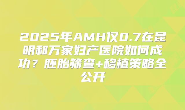 2025年AMH仅0.7在昆明和万家妇产医院如何成功？胚胎筛查+移植策略全公开