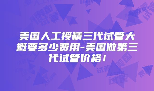 美国人工授精三代试管大概要多少费用-美国做第三代试管价格!