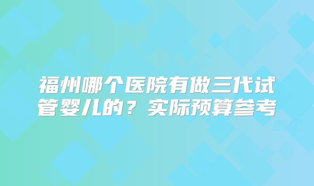 福州哪个医院有做三代试管婴儿的？实际预算参考
