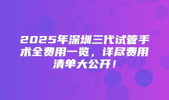 2025年深圳三代试管手术全费用一览，详尽费用清单大公开！