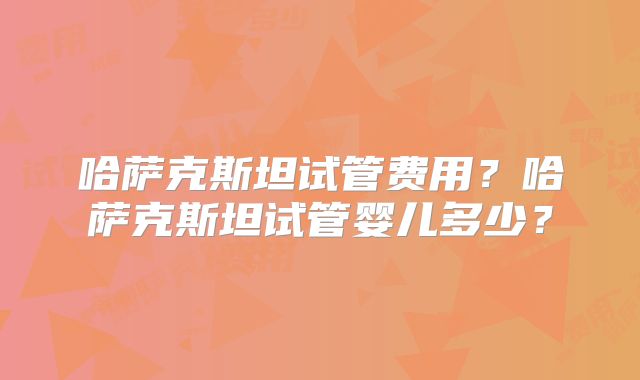 哈萨克斯坦试管费用？哈萨克斯坦试管婴儿多少？