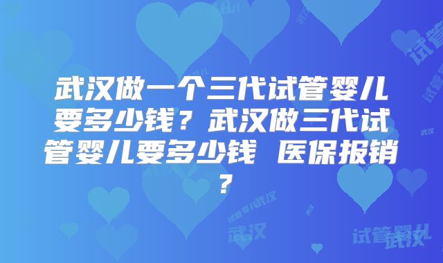武汉做一个三代试管婴儿要多少钱？武汉做三代试管婴儿要多少钱 医保报销？