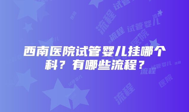 西南医院试管婴儿挂哪个科？有哪些流程？