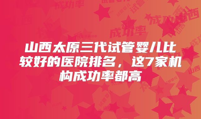 山西太原三代试管婴儿比较好的医院排名，这7家机构成功率都高