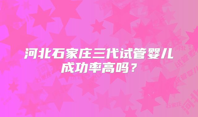 河北石家庄三代试管婴儿成功率高吗？