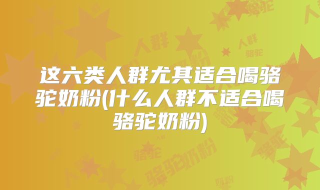 这六类人群尤其适合喝骆驼奶粉(什么人群不适合喝骆驼奶粉)