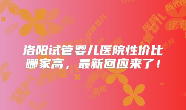 洛阳试管婴儿医院性价比哪家高,最新回应来了!