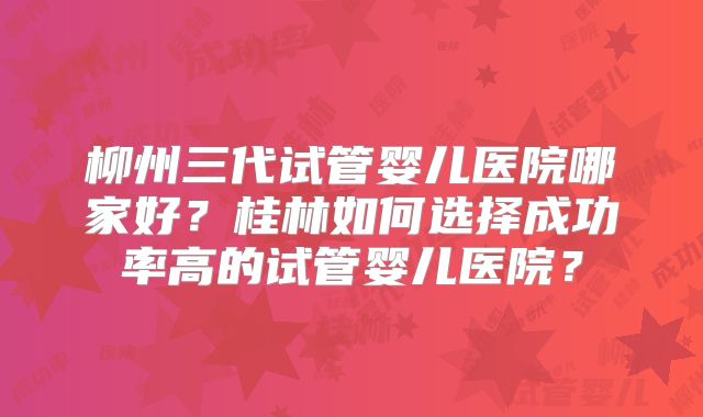 柳州三代试管婴儿医院哪家好？桂林如何选择成功率高的试管婴儿医院？