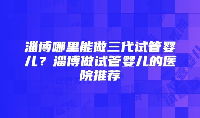 淄博哪里能做三代试管婴儿？淄博做试管婴儿的医院推荐