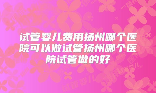 试管婴儿费用扬州哪个医院可以做试管扬州哪个医院试管做的好