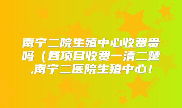南宁二院生殖中心收费贵吗(各项目收费一清二楚,南宁二医院生殖中心!