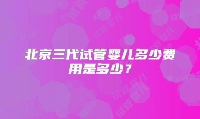 北京三代试管婴儿多少费用是多少？