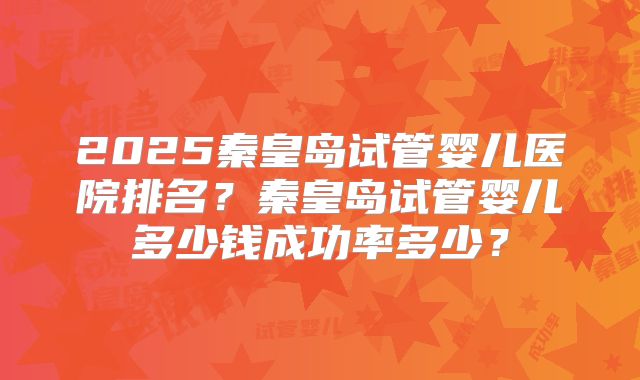 2025秦皇岛试管婴儿医院排名?秦皇岛试管婴儿多少钱成功率多少?