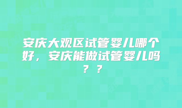 安庆大观区试管婴儿哪个好，安庆能做试管婴儿吗？？