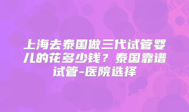 上海去泰国做三代试管婴儿的花多少钱?泰国靠谱试管-医院选择