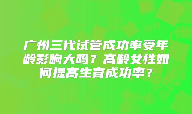 广州三代试管成功率受年龄影响大吗？高龄女性如何提高生育成功率？