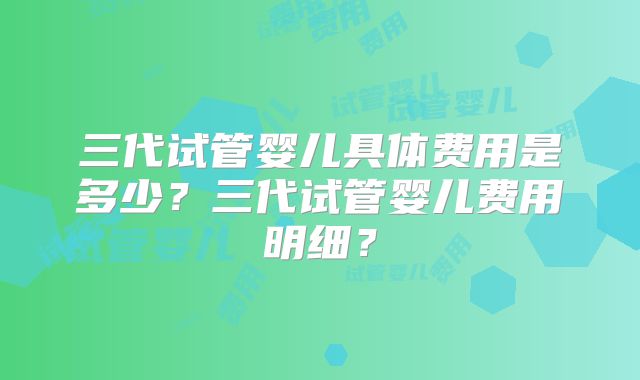 三代试管婴儿具体费用是多少？三代试管婴儿费用明细？