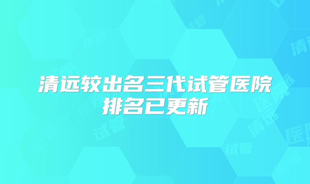 清远较出名三代试管医院排名已更新