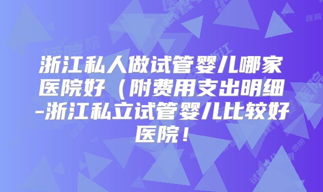 浙江私人做试管婴儿哪家医院好（附费用支出明细-浙江私立试管婴儿比较好医院！
