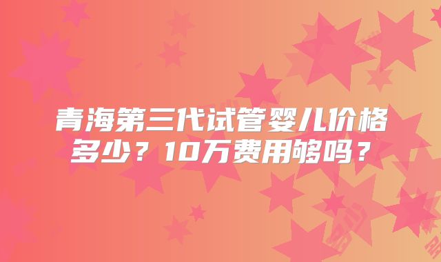 青海第三代试管婴儿价格多少？10万费用够吗？