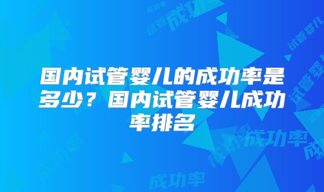 国内试管婴儿的成功率是多少？国内试管婴儿成功率排名