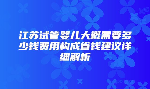 江苏试管婴儿大概需要多少钱费用构成省钱建议详细解析