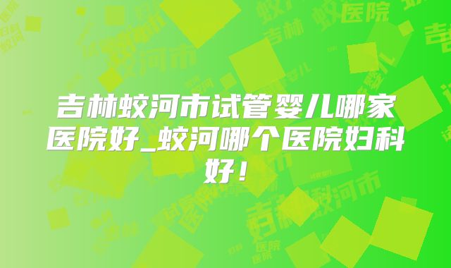 吉林蛟河市试管婴儿哪家医院好_蛟河哪个医院妇科好！