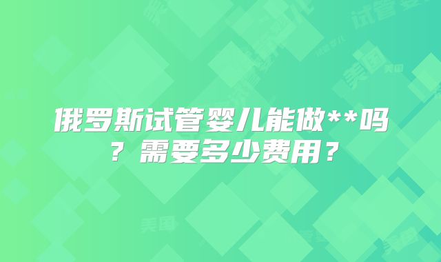 俄罗斯试管婴儿能做**吗?需要多少费用?