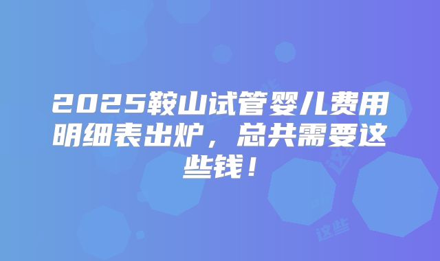 2025鞍山试管婴儿费用明细表出炉，总共需要这些钱！