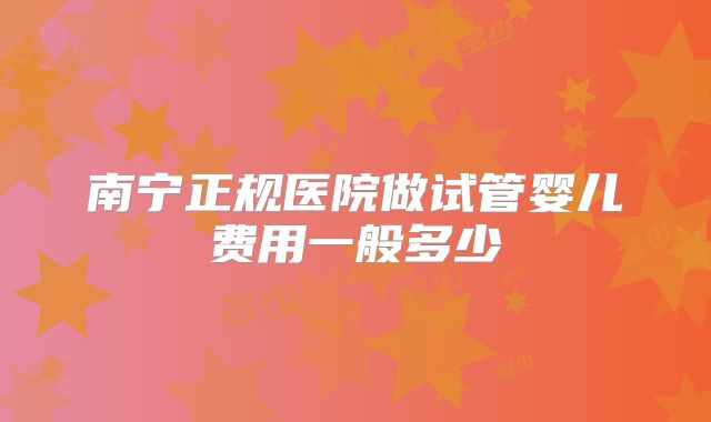 南宁正规医院做试管婴儿费用一般多少