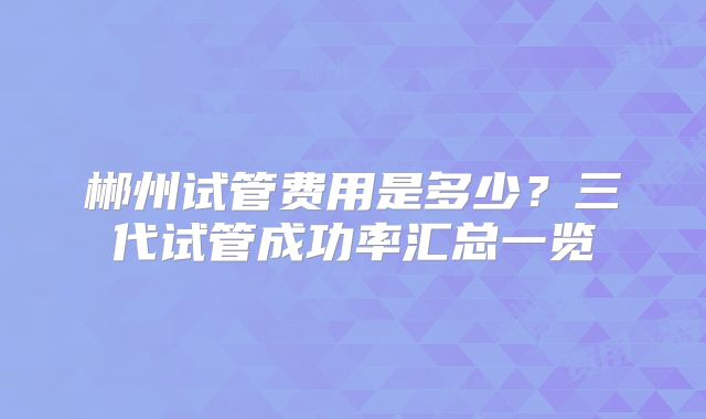 郴州试管费用是多少?三代试管成功率汇总一览