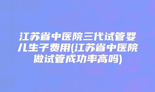 江苏省中医院三代试管婴儿生子费用(江苏省中医院做试管成功率高吗)