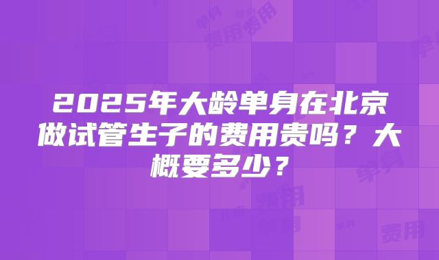 2025年大龄单身在北京做试管生子的费用贵吗？大概要多少？