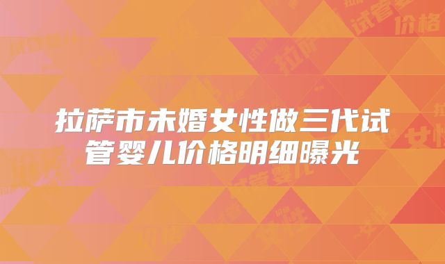 拉萨市未婚女性做三代试管婴儿价格明细曝光