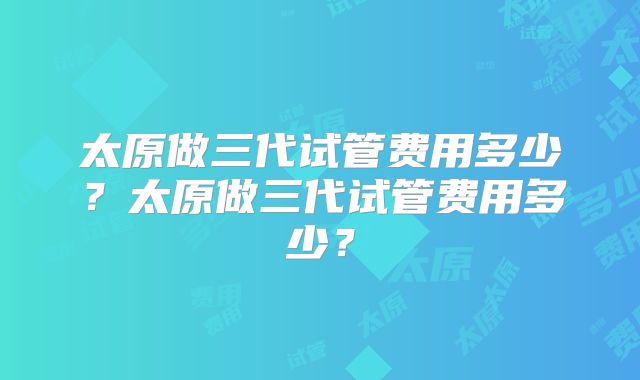 太原做三代试管费用多少?太原做三代试管费用多少?