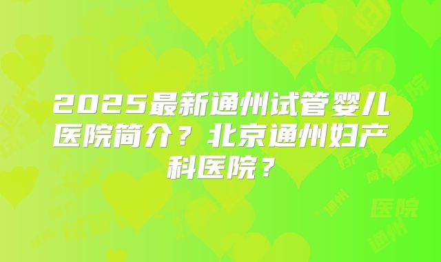 2025最新通州试管婴儿医院简介?北京通州妇产科医院?