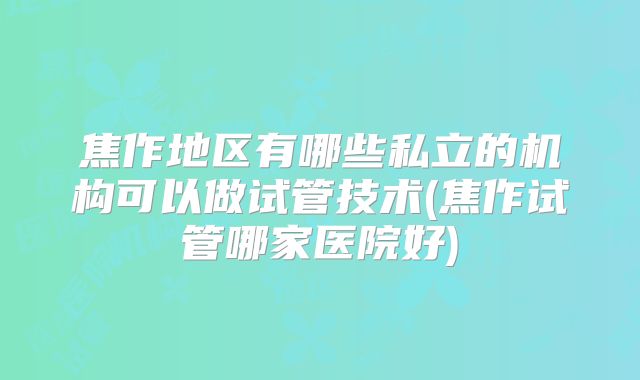 焦作地区有哪些私立的机构可以做试管技术(焦作试管哪家医院好)