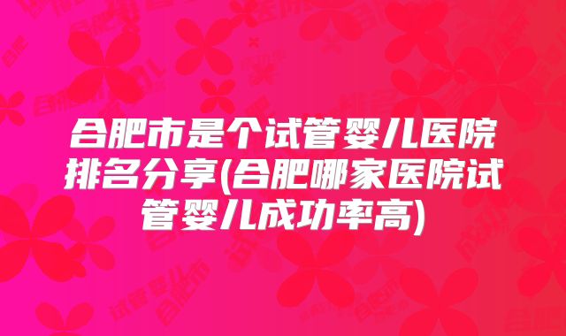 合肥市是个试管婴儿医院排名分享(合肥哪家医院试管婴儿成功率高)