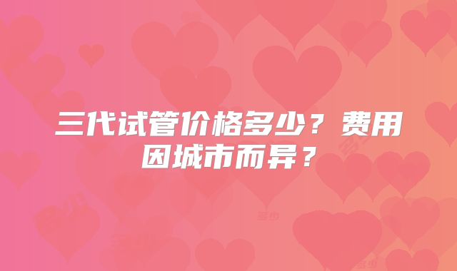 三代试管价格多少？费用因城市而异？