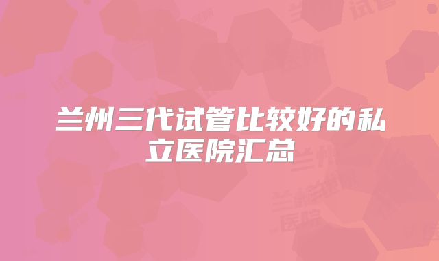 兰州三代试管比较好的私立医院汇总