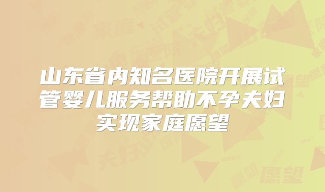 山东省内知名医院开展试管婴儿服务帮助不孕夫妇实现家庭愿望