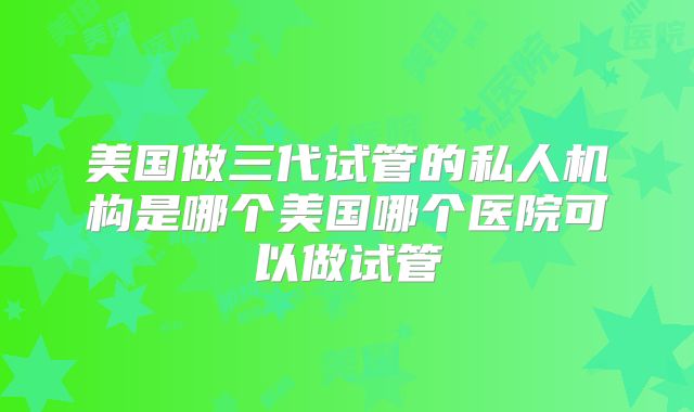 美国做三代试管的私人机构是哪个美国哪个医院可以做试管