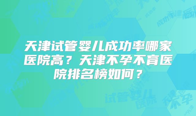 天津试管婴儿成功率哪家医院高？天津不孕不育医院排名榜如何？
