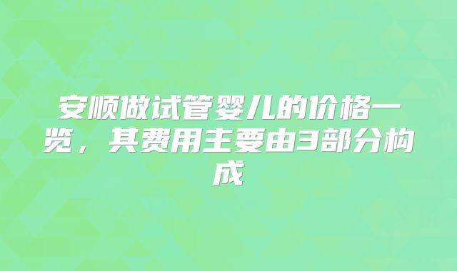 安顺做试管婴儿的价格一览，其费用主要由3部分构成
