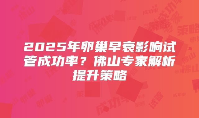 2025年卵巢早衰影响试管成功率？佛山专家解析提升策略